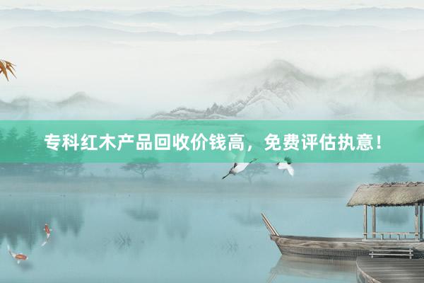 专科红木产品回收价钱高，免费评估执意！