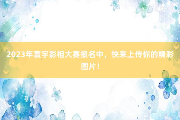 2023年寰宇影相大赛报名中，快来上传你的精彩图片！