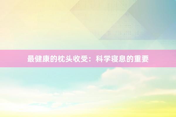 最健康的枕头收受：科学寝息的重要